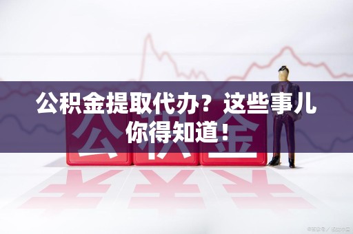 长泰公积金提取代办？这些事儿你得知道！