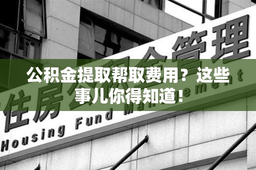长泰公积金提取帮取费用？这些事儿你得知道！