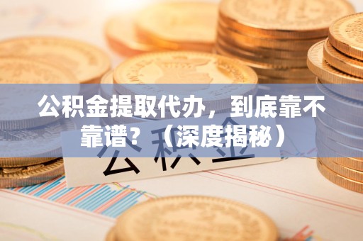长泰公积金提取代办,到底靠不靠谱?(深度揭秘) 长泰公积金提取代办,到底靠不靠谱?(深度揭秘)
