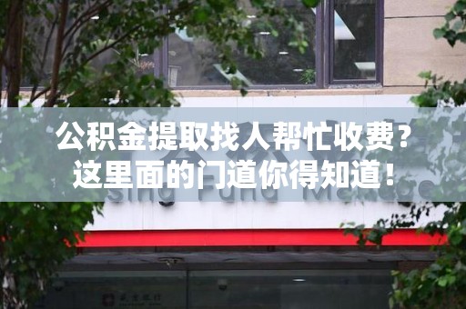 长泰公积金提取找人帮忙收费？这里面的门道你得知道！