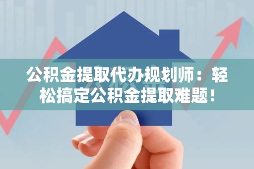 长泰公积金提取代办规划师：轻松搞定公积金提取难题！
