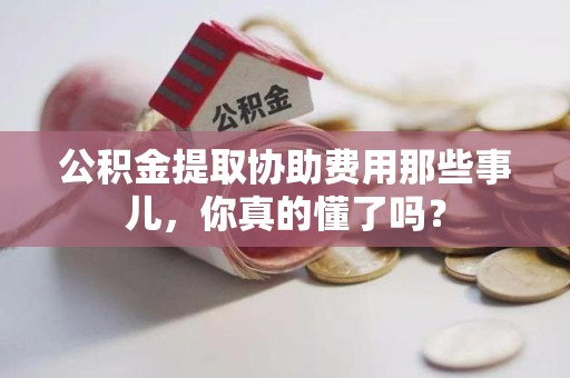 长泰公积金提取协助费用那些事儿，你真的懂了吗？