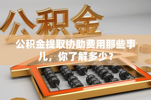 长泰公积金提取协助费用那些事儿，你了解多少？