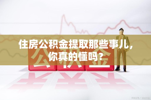 长泰住房公积金提取那些事儿,你真的懂吗? 长泰住房公积金提取那些事儿,你真的懂吗?