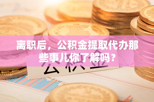 长泰离职后，公积金提取代办那些事儿你了解吗？