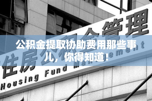 长泰公积金提取协助费用那些事儿，你得知道！
