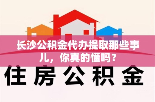 长泰长沙公积金代办提取那些事儿，你真的懂吗？