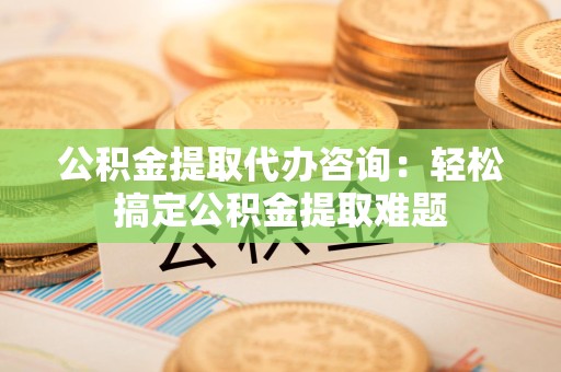 长泰公积金提取代办咨询：轻松搞定公积金提取难题