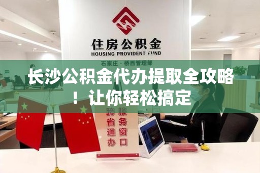 长泰长沙公积金代办提取全攻略！让你轻松搞定